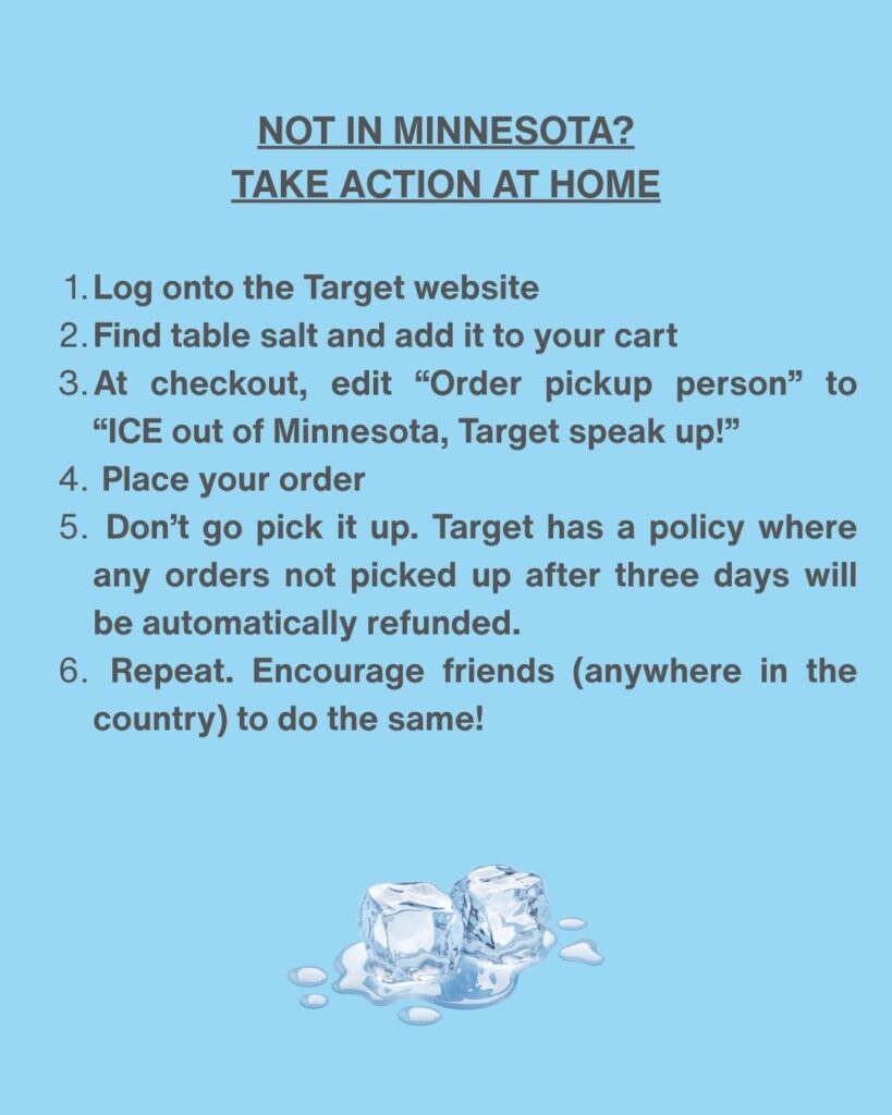 Not in Minnesota? Take Action at Home
1. Log onto the Target website
2. Find table salt and add it to your cart
3. At checkout, edit "Order pickup person" to "ICE out of Minnesota, Target speak up!"
4. Place your order
5. Don't go pick it up. Target has a policy where any orders not picked up after three days will be automatically refunded.
6. Repeat. Encourage friends (anywhere in the country) to do the same!